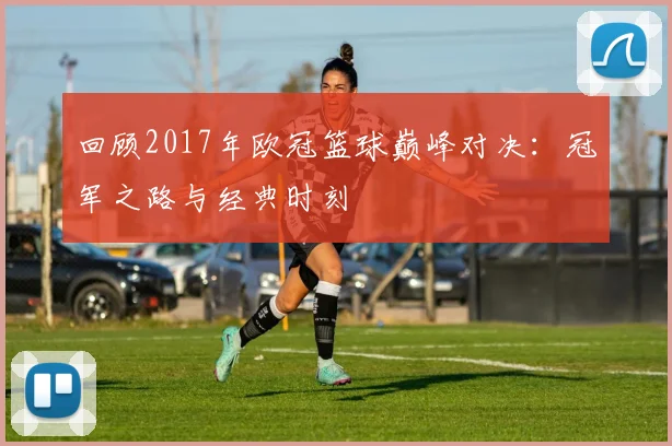 回顾2017年欧冠篮球巅峰对决：冠军之路与经典时刻