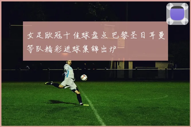 女足欧冠十佳球盘点 巴黎圣日耳曼等队精彩进球集锦出炉
