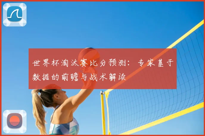 世界杯淘汰赛比分预测：专家基于数据的前瞻与战术解读