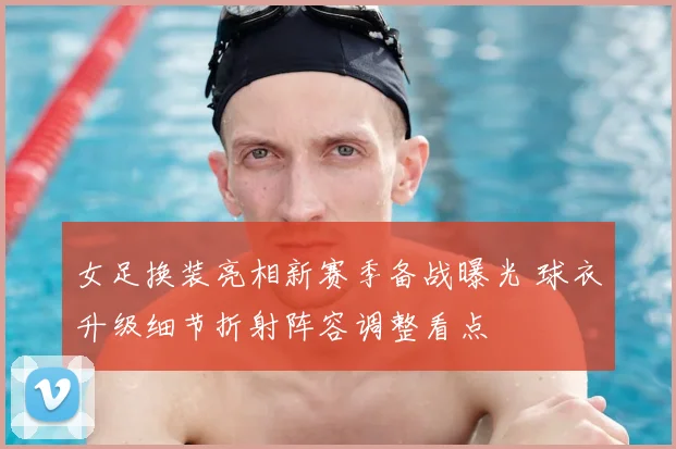 女足换装亮相新赛季备战曝光 球衣升级细节折射阵容调整看点