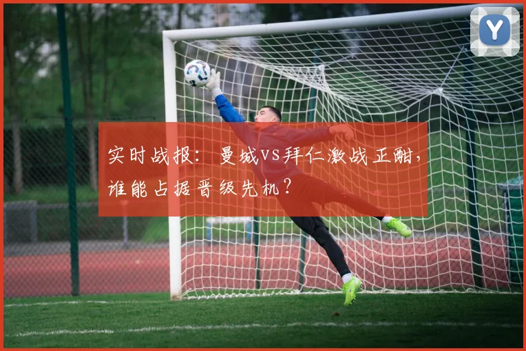 实时战报：曼城vs拜仁激战正酣，谁能占据晋级先机？