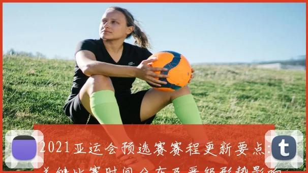 2021亚运会预选赛赛程更新要点：关键比赛时间分布及晋级形势影响