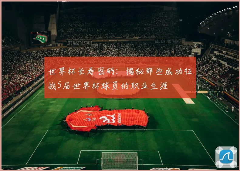 世界杯长寿密码：揭秘那些成功征战5届世界杯球员的职业生涯