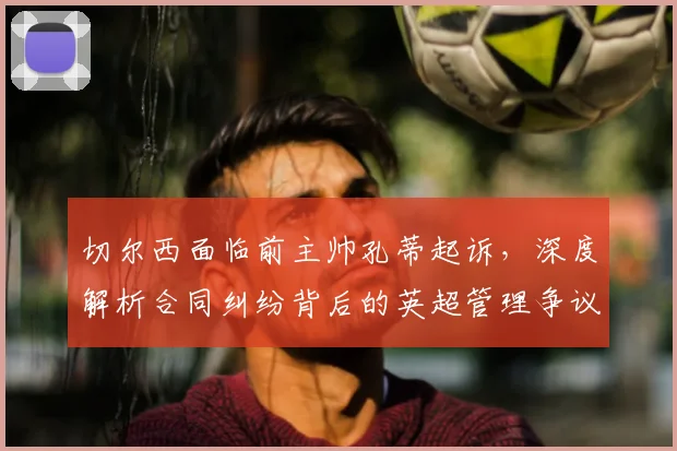 切尔西面临前主帅孔蒂起诉，深度解析合同纠纷背后的英超管理争议