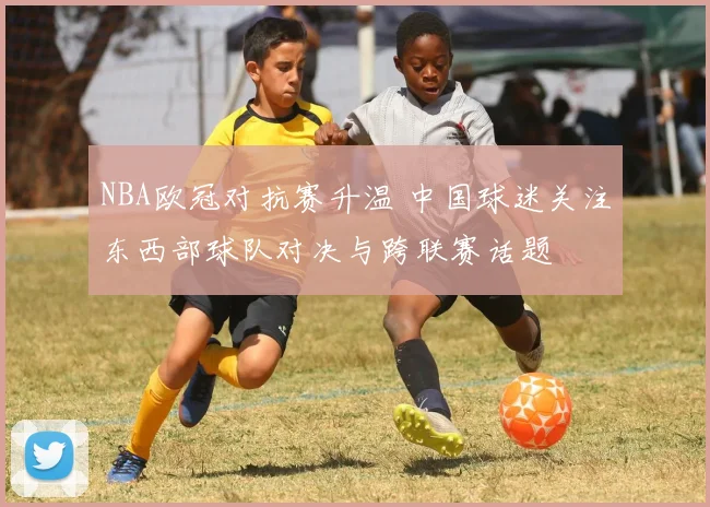 NBA欧冠对抗赛升温 中国球迷关注东西部球队对决与跨联赛话题