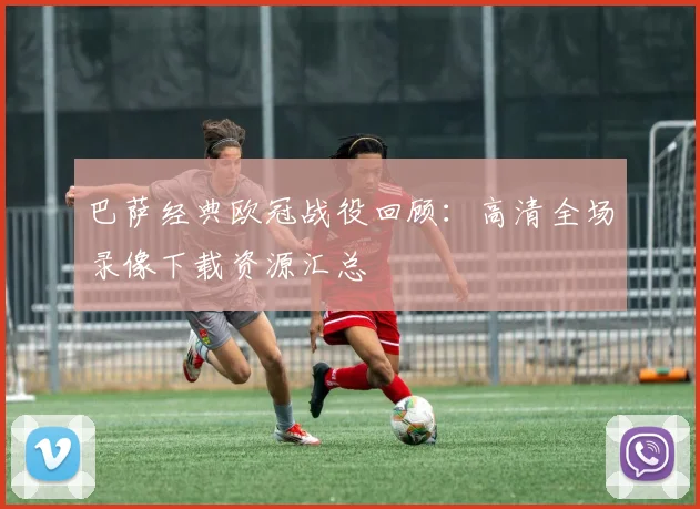 巴萨经典欧冠战役回顾：高清全场录像下载资源汇总