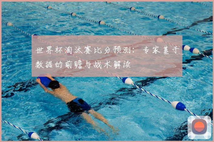 世界杯淘汰赛比分预测：专家基于数据的前瞻与战术解读