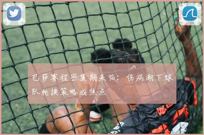 巴萨赛程密集期来临：伤病潮下球队轮换策略成焦点