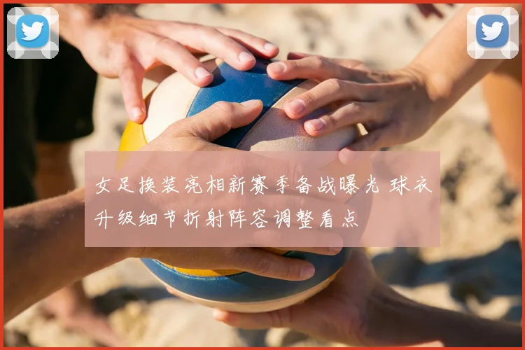 女足换装亮相新赛季备战曝光 球衣升级细节折射阵容调整看点